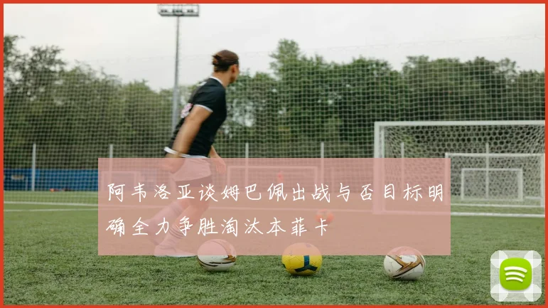 阿韦洛亚谈姆巴佩出战与否目标明确全力争胜淘汰本菲卡