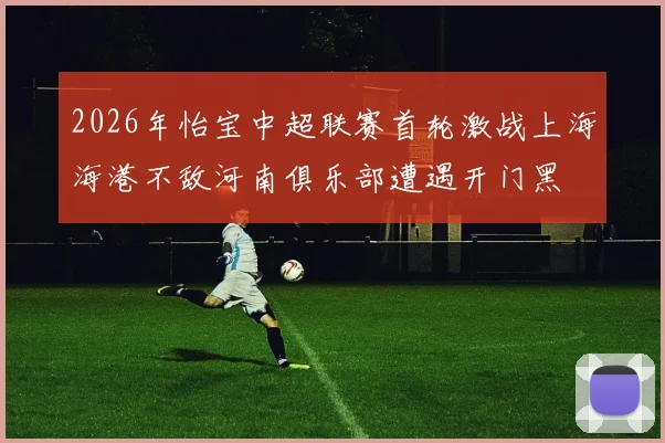 2026年怡宝中超联赛首轮激战上海海港不敌河南俱乐部遭遇开门黑