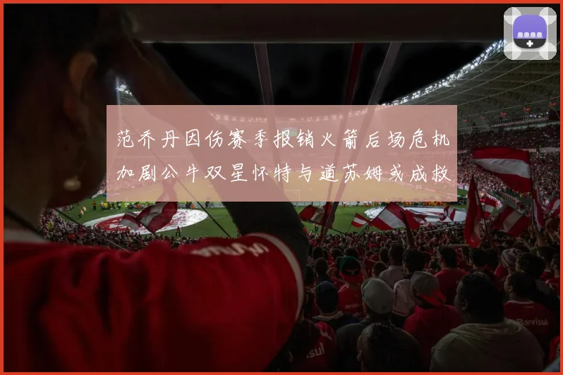 范乔丹因伤赛季报销火箭后场危机加剧公牛双星怀特与道苏姆或成救援希望