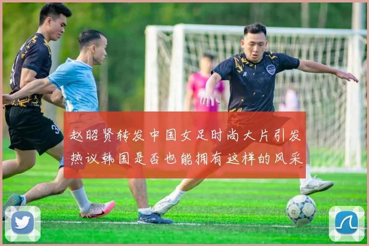 赵昭贤转发中国女足时尚大片引发热议韩国是否也能拥有这样的风采