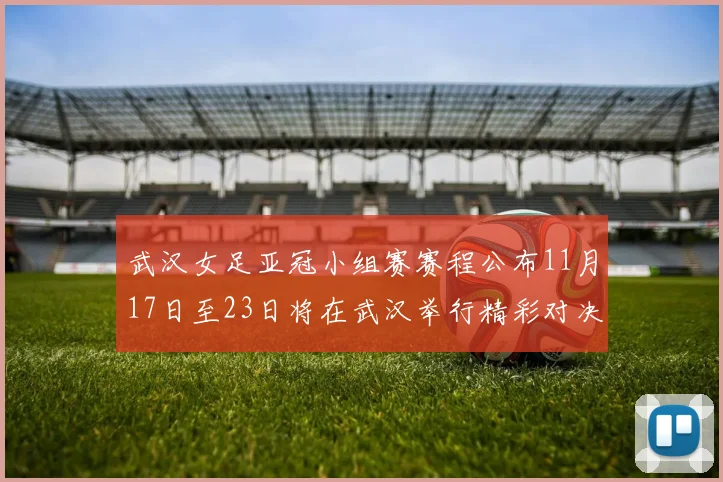 武汉女足亚冠小组赛赛程公布11月17日至23日将在武汉举行精彩对决