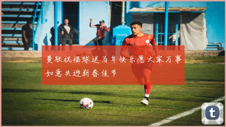 曼联祝福球迷马年快乐愿大家万事如意共迎新春佳节