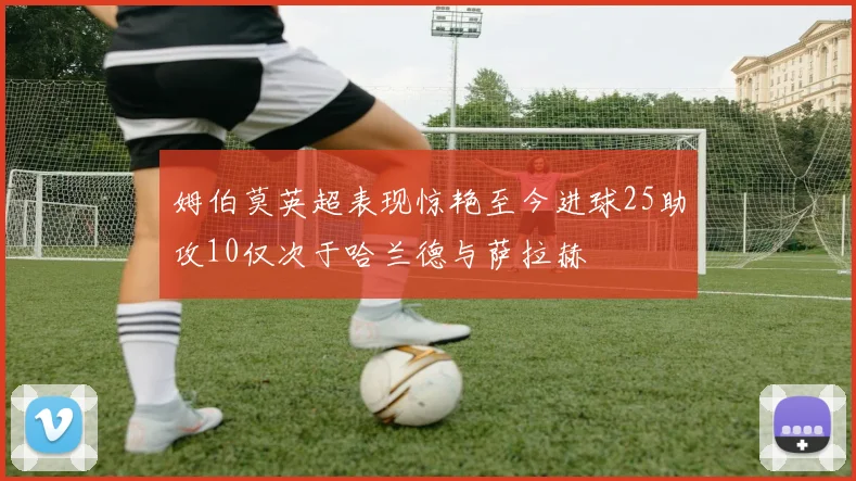 姆伯莫英超表现惊艳至今进球25助攻10仅次于哈兰德与萨拉赫