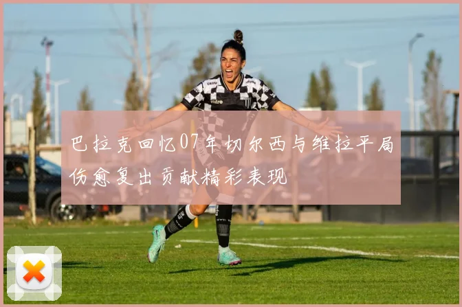 巴拉克回忆07年切尔西与维拉平局伤愈复出贡献精彩表现