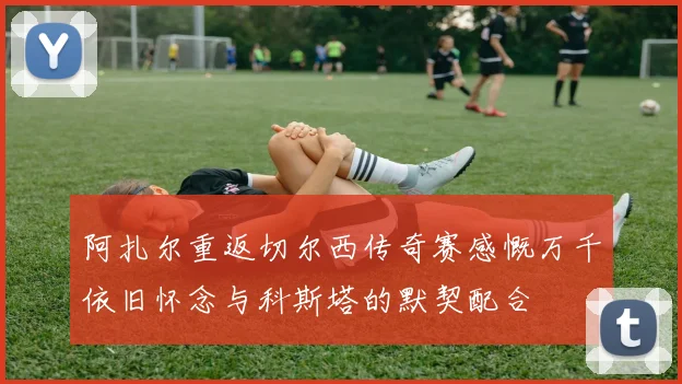 阿扎尔重返切尔西传奇赛感慨万千依旧怀念与科斯塔的默契配合
