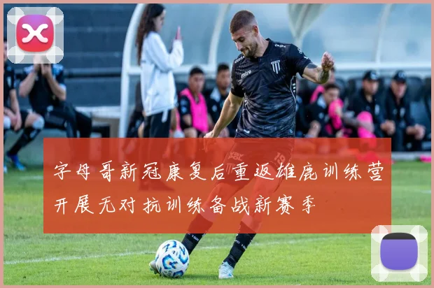 字母哥新冠康复后重返雄鹿训练营开展无对抗训练备战新赛季