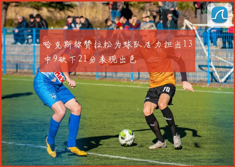 哈克斯称赞拉松为球队活力担当13中9砍下21分表现出色