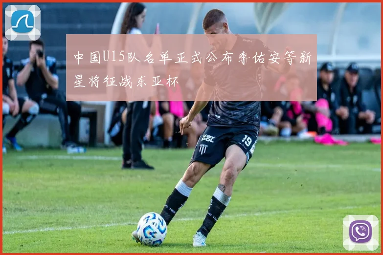 中国U15队名单正式公布李佑安等新星将征战东亚杯