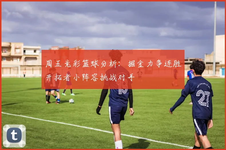 周五竞彩篮球分析：掘金力争连胜开拓者小阵容挑战对手