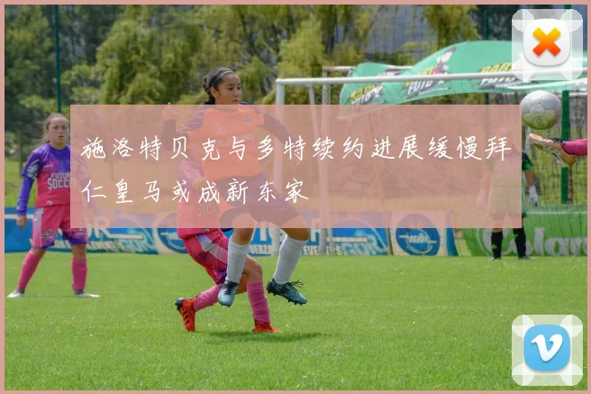 施洛特贝克与多特续约进展缓慢拜仁皇马或成新东家