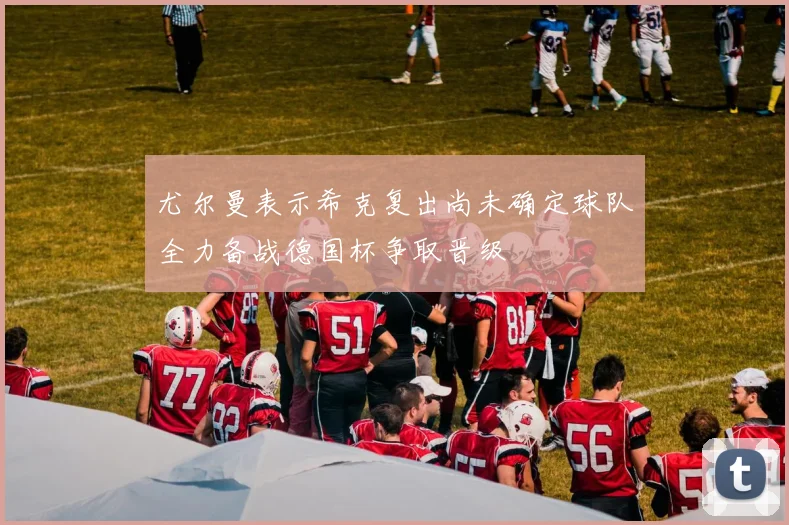 尤尔曼表示希克复出尚未确定球队全力备战德国杯争取晋级