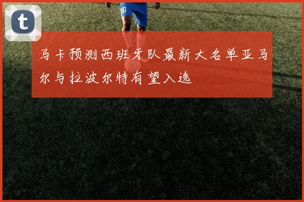 马卡预测西班牙队最新大名单亚马尔与拉波尔特有望入选