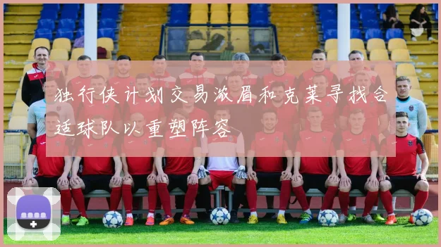 独行侠计划交易浓眉和克莱寻找合适球队以重塑阵容