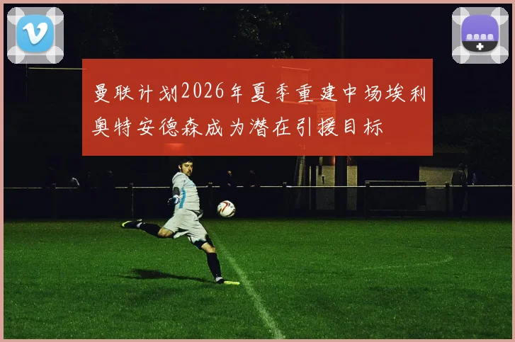 曼联计划2026年夏季重建中场埃利奥特安德森成为潜在引援目标
