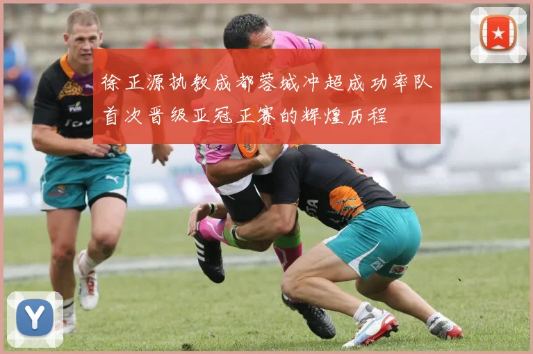 徐正源执教成都蓉城冲超成功率队首次晋级亚冠正赛的辉煌历程