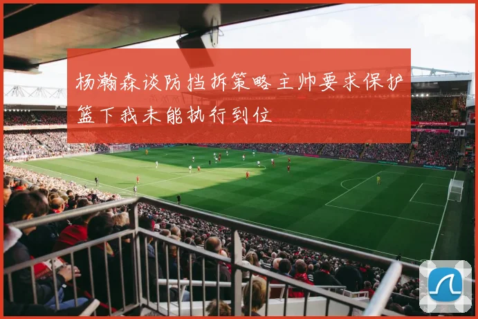 杨瀚森谈防挡拆策略主帅要求保护篮下我未能执行到位