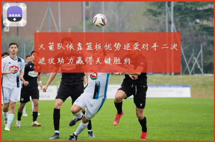 火箭队依靠篮板优势逆袭对手二次进攻助力赢得关键胜利